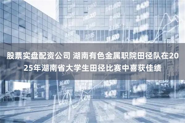 股票实盘配资公司 湖南有色金属职院田径队在2025年湖南省大学生田径比赛中喜获佳绩