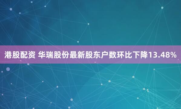 港股配资 华瑞股份最新股东户数环比下降13.48%
