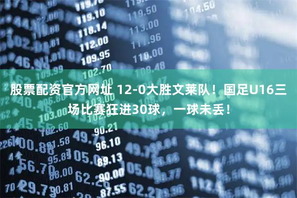 股票配资官方网址 12-0大胜文莱队！国足U16三场比赛狂进30球，一球未丢！