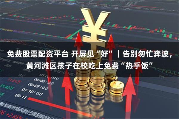免费股票配资平台 开屏见“好”｜告别匆忙奔波，黄河滩区孩子在校吃上免费“热乎饭”