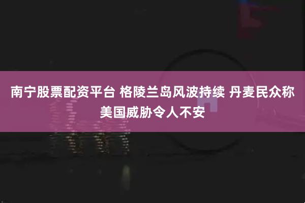 南宁股票配资平台 格陵兰岛风波持续 丹麦民众称美国威胁令人不安