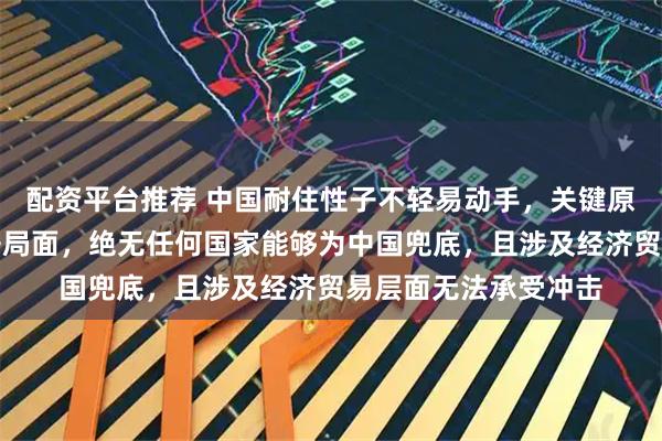 配资平台推荐 中国耐住性子不轻易动手，关键原因在于一旦陷入战争局面，绝无任何国家能够为中国兜底，且涉及经济贸易层面无法承受冲击