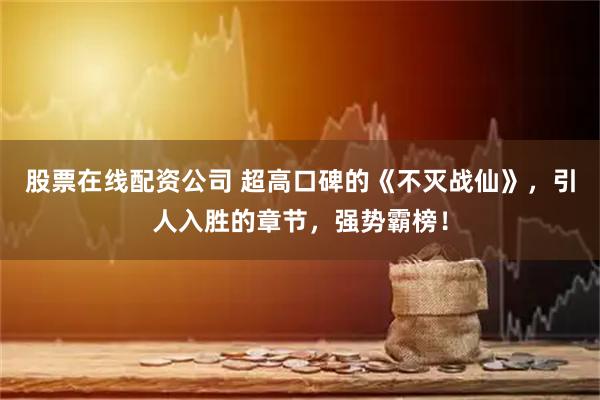 股票在线配资公司 超高口碑的《不灭战仙》，引人入胜的章节，强势霸榜！