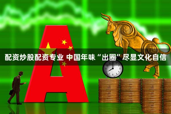 配资炒股配资专业 中国年味“出圈”尽显文化自信