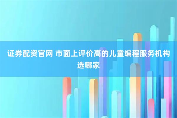 证券配资官网 市面上评价高的儿童编程服务机构选哪家